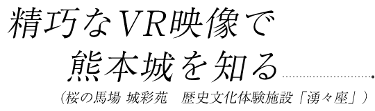 精巧なVR映像で熊本城を知る(桜の馬場 城彩苑 歴史文化体験施設「湧々座」)